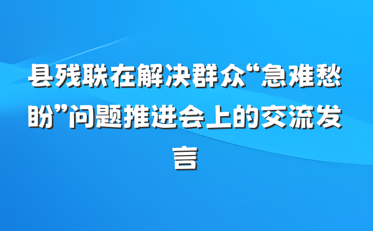 县残联在解决群众“急难愁盼”问题推进会上的交流发言