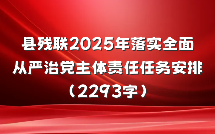 县残联2025年落实全面从严治党主体责任任务安排（2293字）