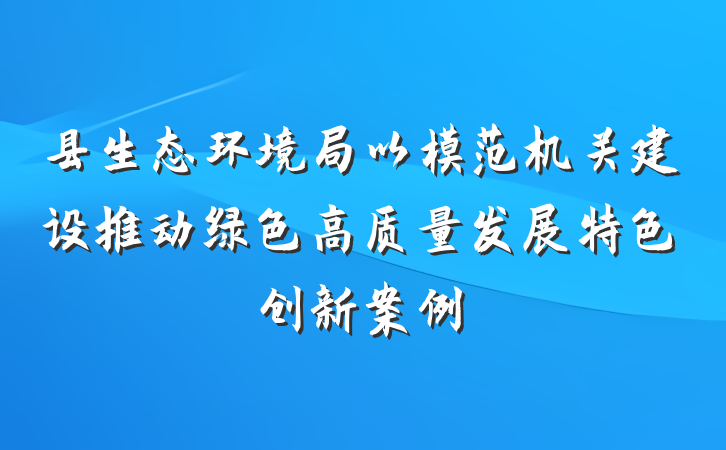 县生态环境局以模范机关建设推动绿色高质量发展特色创新案例