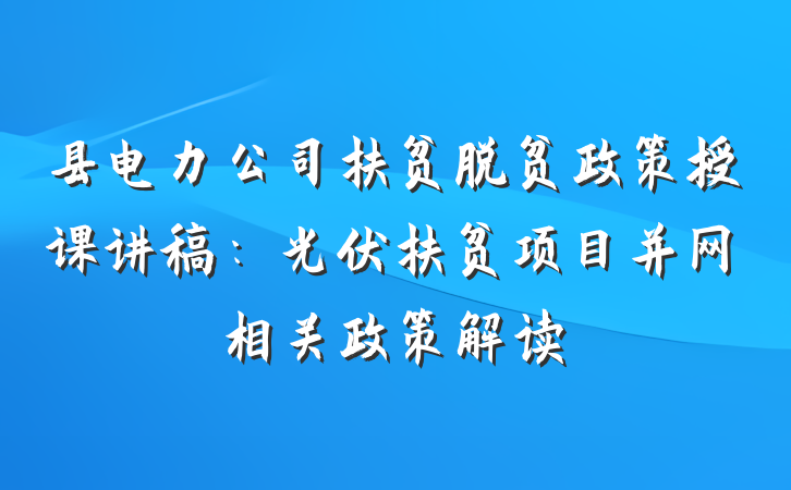 县电力公司扶贫脱贫政策授课讲稿：光伏扶贫项目并网相关政策解读