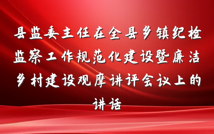 县监委主任在全县乡镇纪检监察工作规范化建设暨廉洁乡村建设观摩讲评会议上的讲话