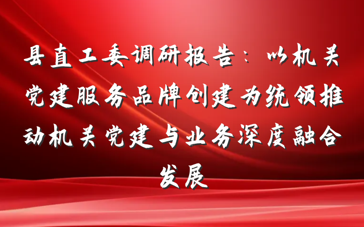 县直工委调研报告：以机关党建服务品牌创建为统领推动机关党建与业务深度融合发展
