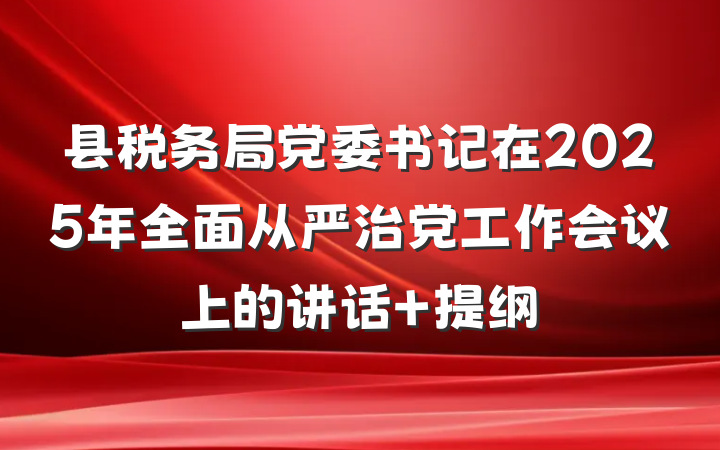县税务局党委书记在2025年全面从严治党工作会议上的讲话 提纲
