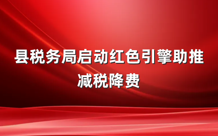 县税务局启动红色引擎助推减税降费