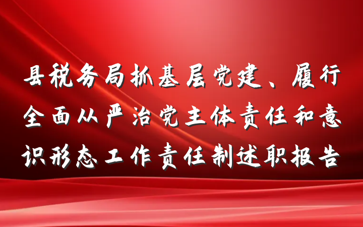 县税务局抓基层党建、履行全面从严治党主体责任和意识形态工作责任制述职报告