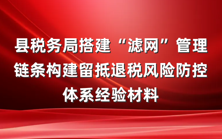 县税务局搭建“滤网”管理链条构建留抵退税风险防控体系经验材料