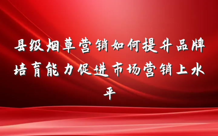 县级烟草营销如何提升品牌培育能力促进市场营销上水平