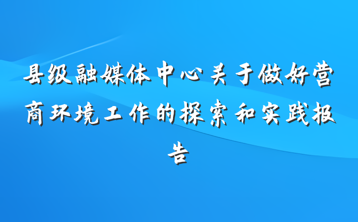 县级融媒体中心关于做好营商环境工作的探索和实践报告