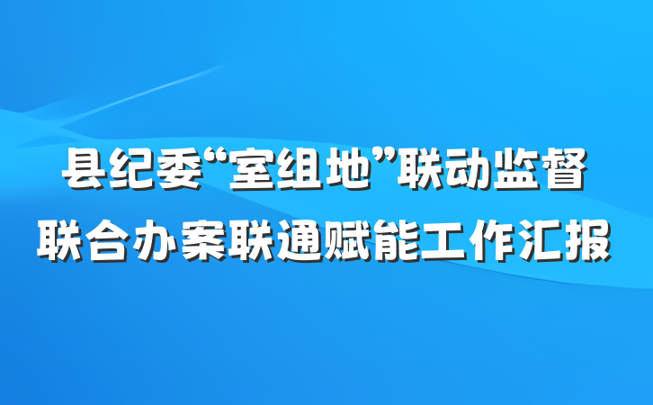 县纪委“室组地”联动监督联合办案联通赋能工作汇报