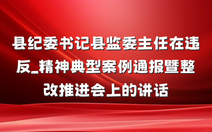县纪委书记县监委主任在违反_精神典型案例通报暨整改推进会上的讲话