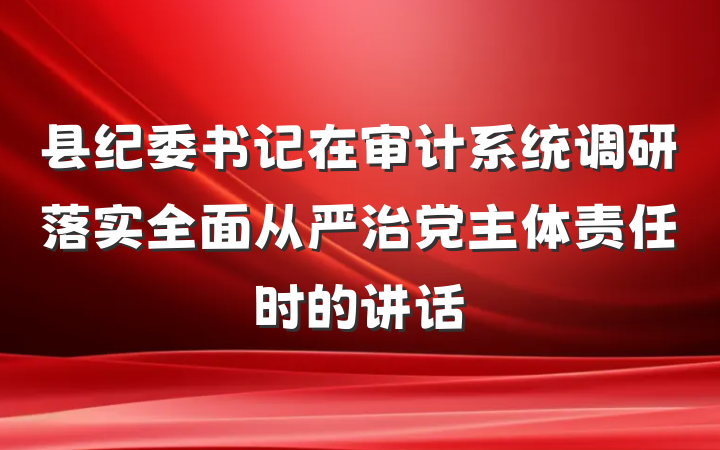 县纪委书记在审计系统调研落实全面从严治党主体责任时的讲话