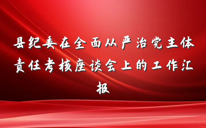 县纪委在全面从严治党主体责任考核座谈会上的工作汇报