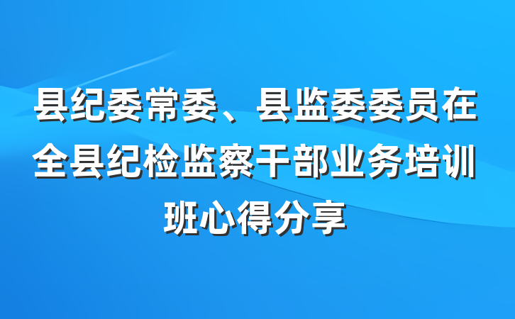 县纪委常委、县监委委员在全县纪检监察干部业务培训班心得分享