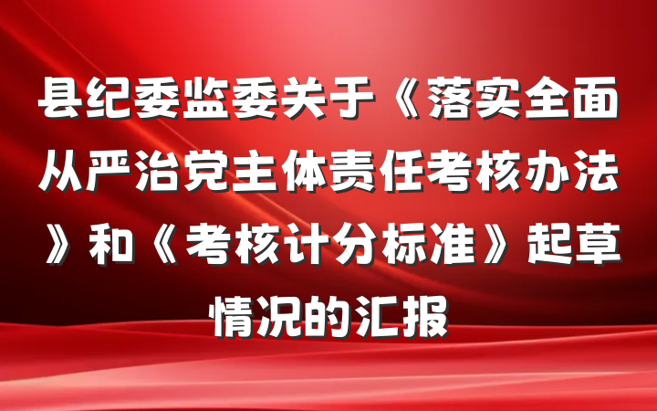 县纪委监委关于《落实全面从严治党主体责任考核办法》和《考核计分标准》起草情况的汇报