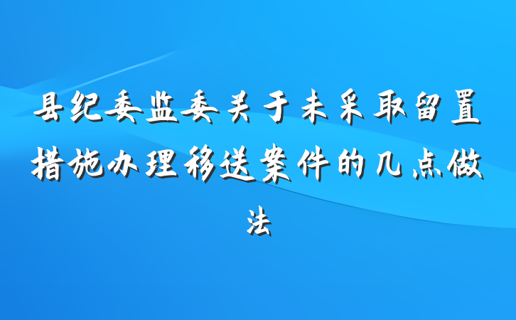 县纪委监委关于未采取留置措施办理移送案件的几点做法