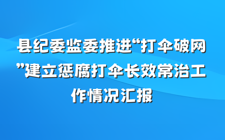 县纪委监委推进“打伞破网”建立惩腐打伞长效常治工作情况汇报