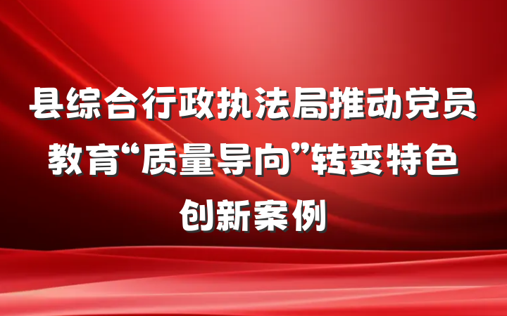 县综合行政执法局推动党员教育“质量导向”转变特色创新案例