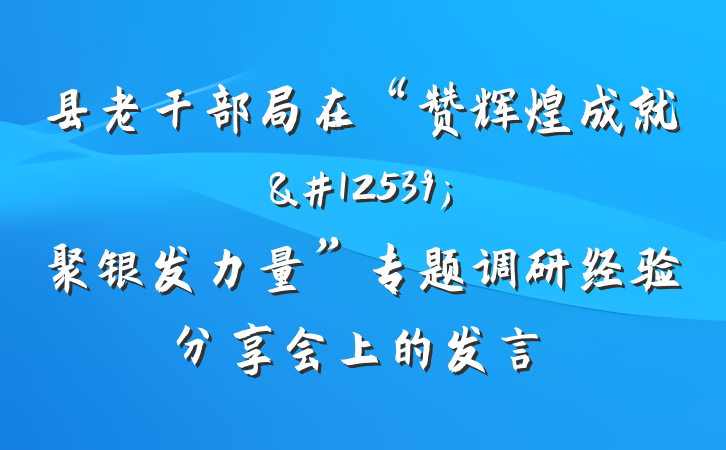 县老干部局在“赞辉煌成就&#12539;聚银发力量”专题调研经验分享会上的发言