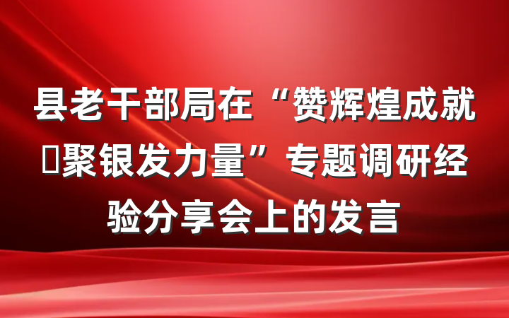 县老干部局在“赞辉煌成就・聚银发力量”专题调研经验分享会上的发言