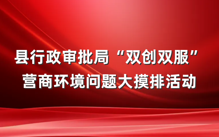 县行政审批局“双创双服”营商环境问题大摸排活动