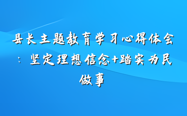 县长主题教育学习心得体会：坚定理想信念 踏实为民做事