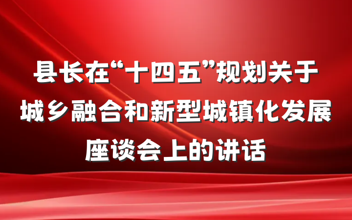 县长在“十四五”规划关于城乡融合和新型城镇化发展座谈会上的讲话
