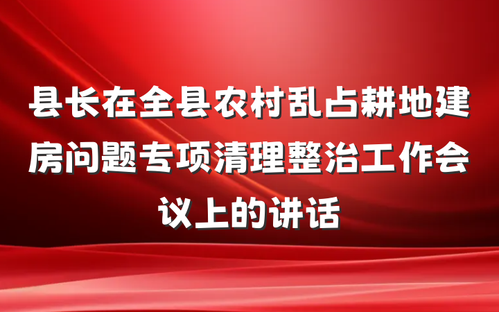 县长在全县农村乱占耕地建房问题专项清理整治工作会议上的讲话