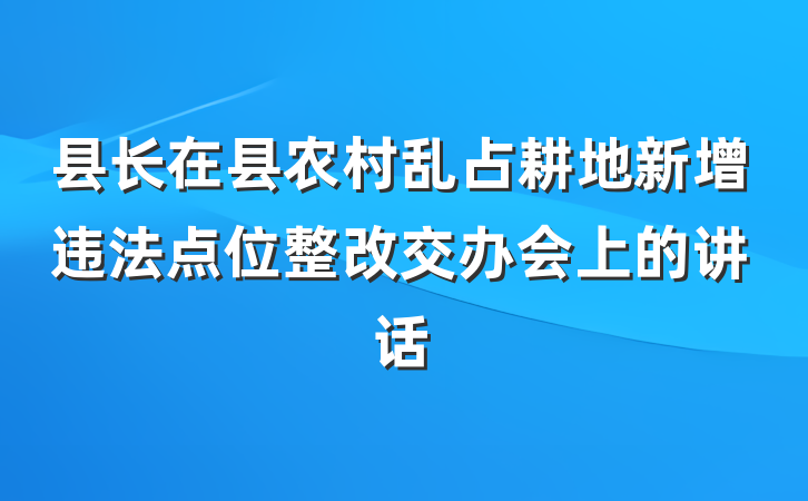 县长在县农村乱占耕地新增违法点位整改交办会上的讲话