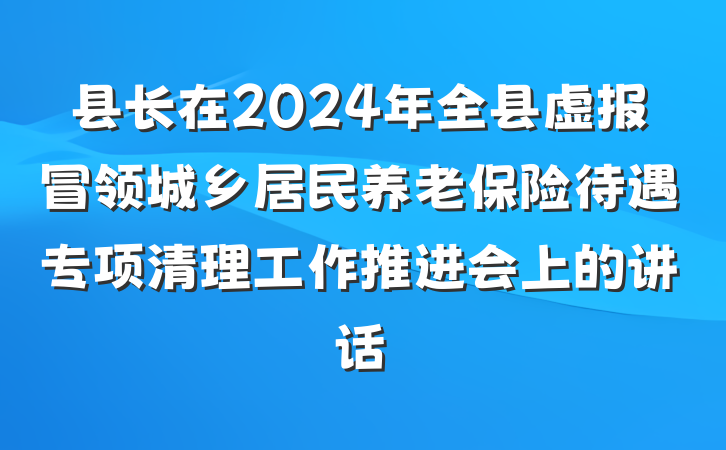 县长在2024年全县虚报冒领城乡居民养老保险待遇专项清理工作推进会上的讲话
