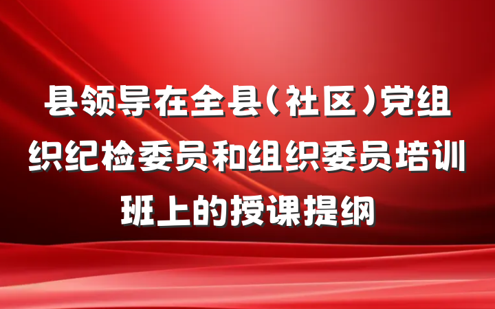 县领导在全县（社区）党组织纪检委员和组织委员培训班上的授课提纲