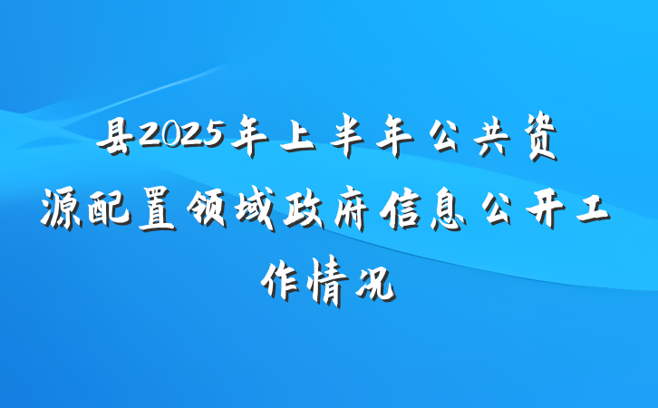 县2025年上半年公共资源配置领域政府信息公开工作情况