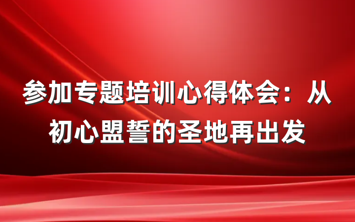 参加专题培训心得体会：从初心盟誓的圣地再出发