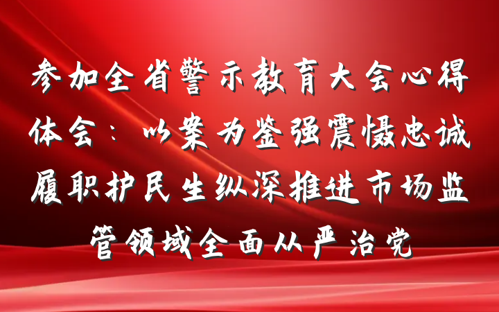 参加全省警示教育大会心得体会:以案为鉴强震慑忠诚履职护民生纵深推进市场监管领域全面从严治党
