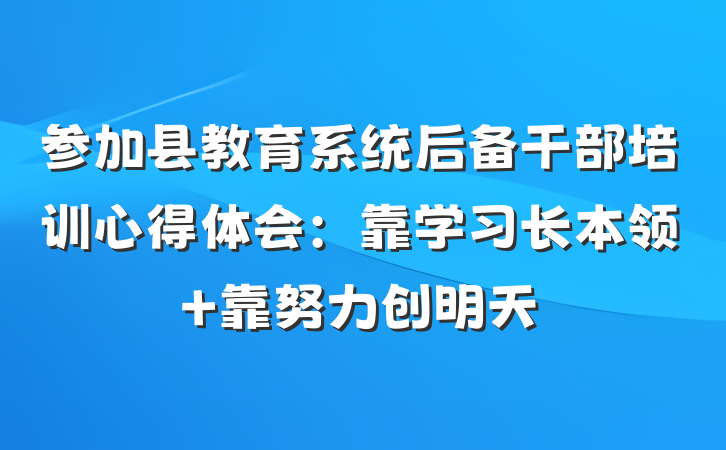 参加县教育系统后备干部培训心得体会：靠学习长本领 靠努力创明天