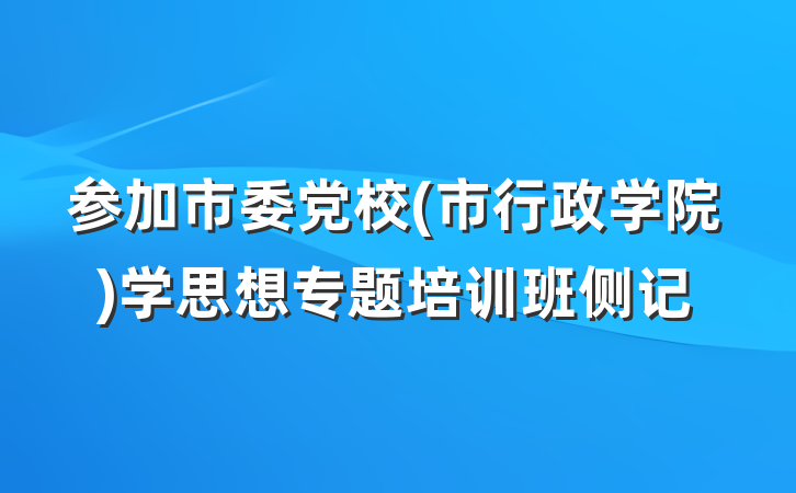 参加市委党校(市行政学院)学思想专题培训班侧记