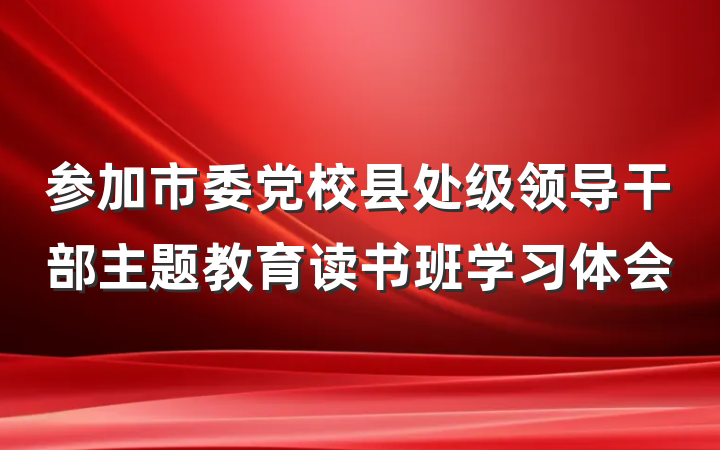 参加市委党校县处级领导干部主题教育读书班学习体会
