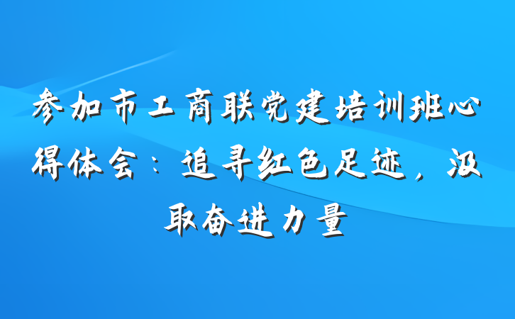 参加市工商联党建培训班心得体会：追寻红色足迹，汲取奋进力量
