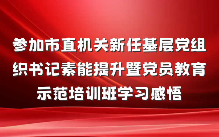 参加市直机关新任基层党组织书记素能提升暨党员教育示范培训班学习感悟