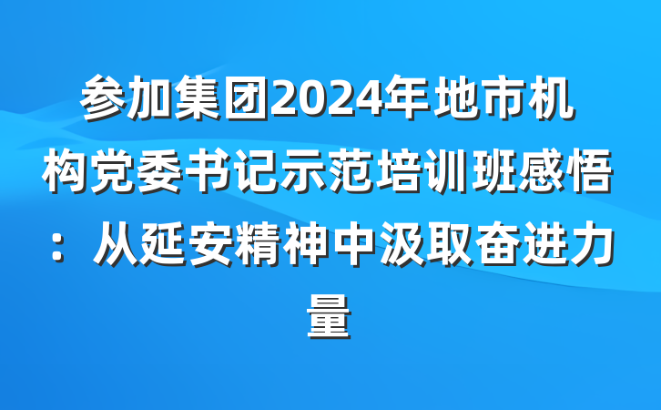 参加集团2024年地市机构党委书记示范培训班感悟：从延安精神中汲取奋进力量