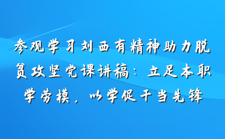 参观学习刘西有精神助力脱贫攻坚党课讲稿：立足本职学劳模，以学促干当先锋