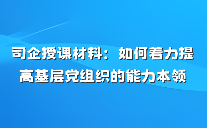 司企授课材料：如何着力提高基层党组织的能力本领