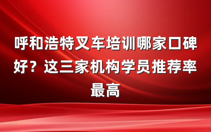 呼和浩特叉车培训哪家口碑好?这三家机构学员推荐率最高