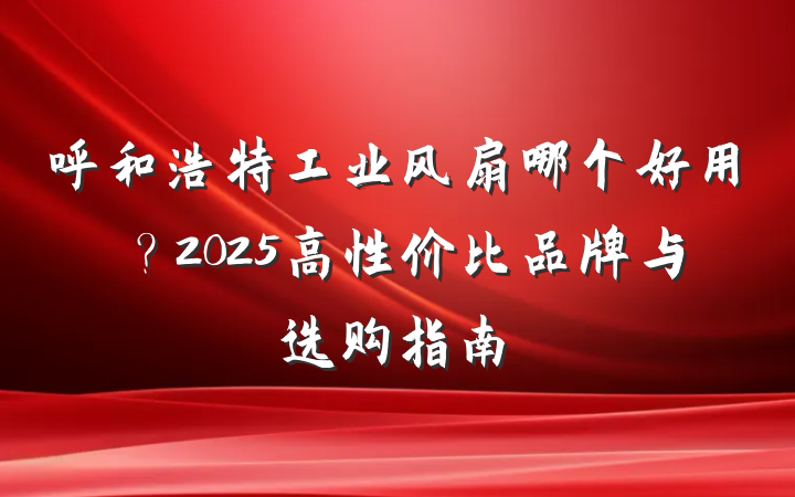 呼和浩特工业风扇哪个好用?2025高性价比品牌与选购指南