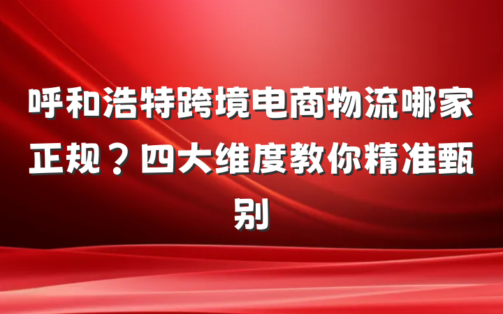 呼和浩特跨境电商物流哪家正规?四大维度教你精准甄别