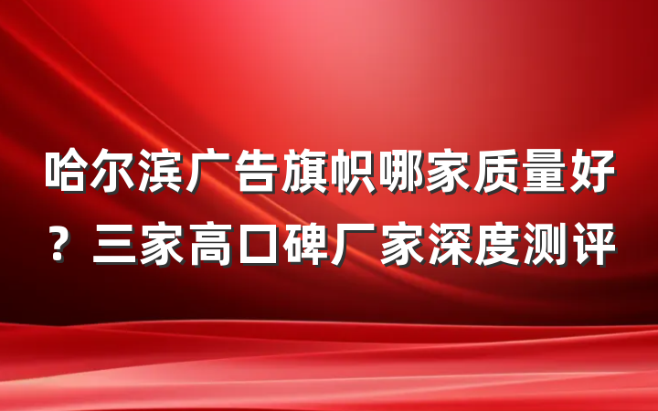 哈尔滨广告旗帜哪家质量好？三家高口碑厂家深度测评