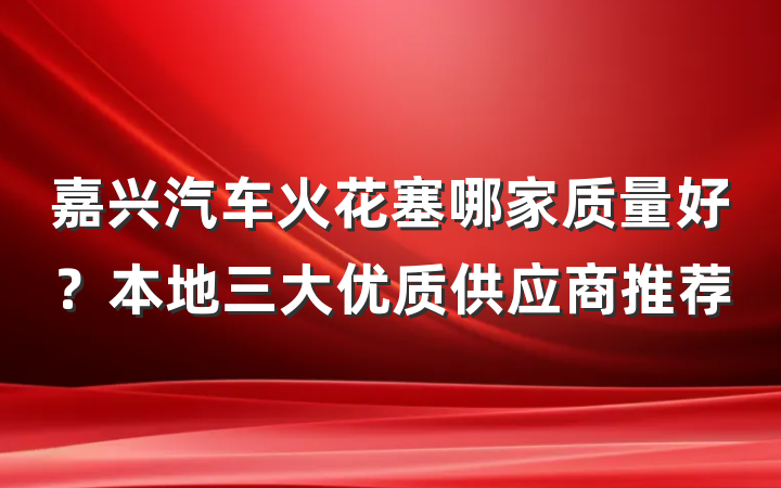 嘉兴汽车火花塞哪家质量好？本地三大优质供应商推荐