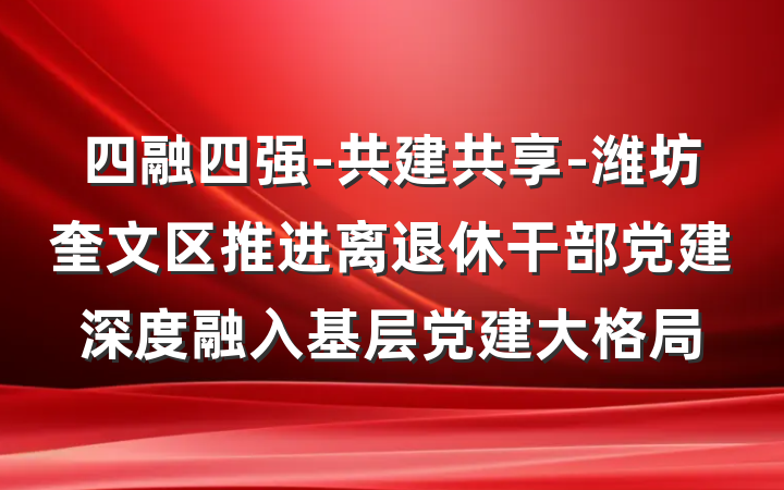 四融四强-共建共享-潍坊奎文区推进离退休干部党建深度融入基层党建大格局