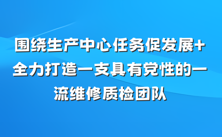 围绕生产中心任务促发展 全力打造一支具有党性的一流维修质检团队