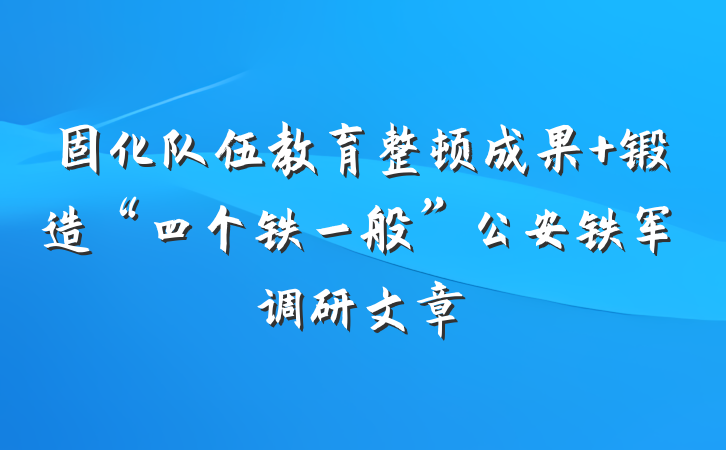 固化队伍教育整顿成果 锻造“四个铁一般”公安铁军调研文章