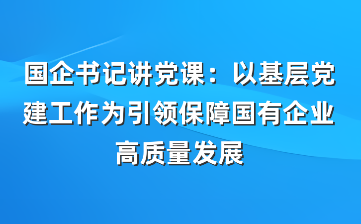 国企书记讲党课：以基层党建工作为引领保障国有企业高质量发展